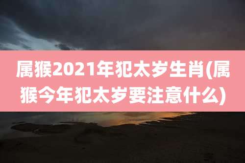 属猴2021年犯太岁生肖(属猴今年犯太岁要注意什么)