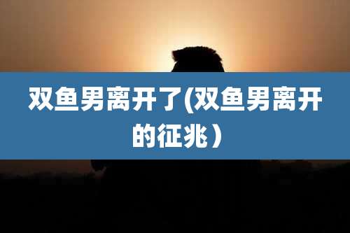 双鱼男离开了(双鱼男离开的征兆）