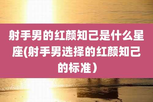 射手男的红颜知己是什么星座(射手男选择的红颜知己的标准）