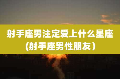 射手座男注定爱上什么星座(射手座男性朋友)