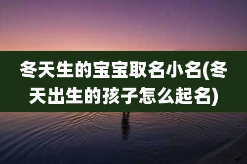 冬天生的宝宝取名小名(冬天出生的孩子怎么起名)