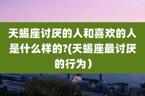 天蝎座讨厌的人和喜欢的人是什么样的?(天蝎座最讨厌的行为)