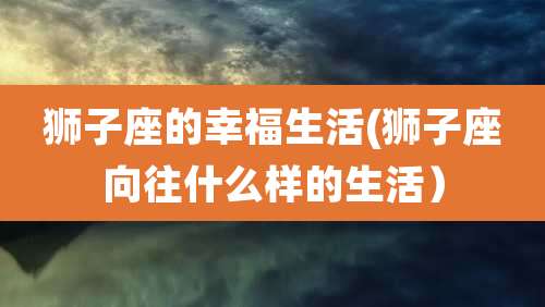 狮子座的幸福生活(狮子座向往什么样的生活)