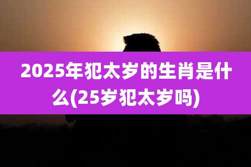 2025年犯太岁的生肖是什么(25岁犯太岁吗)