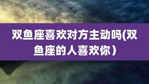 双鱼座喜欢对方主动吗(双鱼座的人喜欢你)