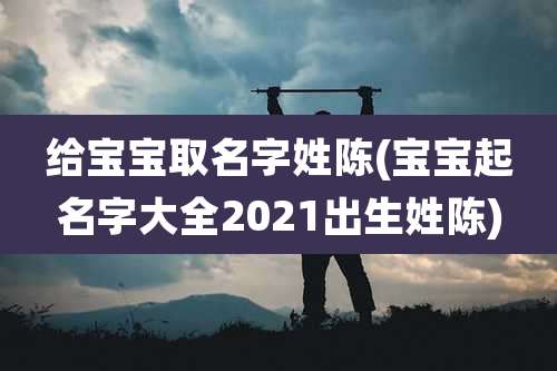 给宝宝取名字姓陈(宝宝起名字大全2021出生姓陈)