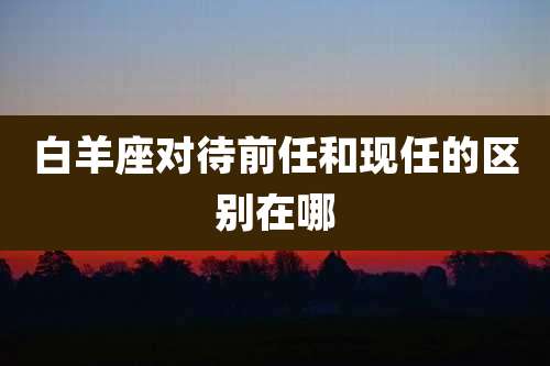 白羊座对待前任和现任的区别在哪