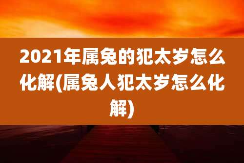 2021年属兔的犯太岁怎么化解(属兔人犯太岁怎么化解)