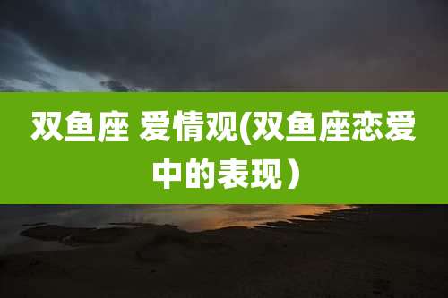 双鱼座 爱情观(双鱼座恋爱中的表现)