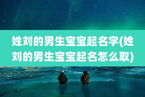 姓刘的男生宝宝起名字(姓刘的男生宝宝起名怎么取)