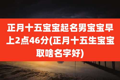 正月十五宝宝起名男宝宝早上2点46分(正月十五生宝宝取啥名字好)