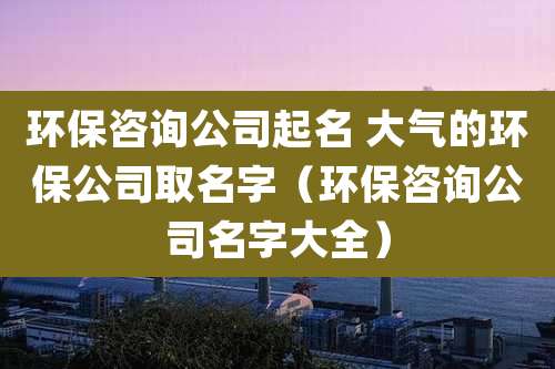 环保咨询公司起名 大气的环保公司取名字(环保咨询公司名字大全)