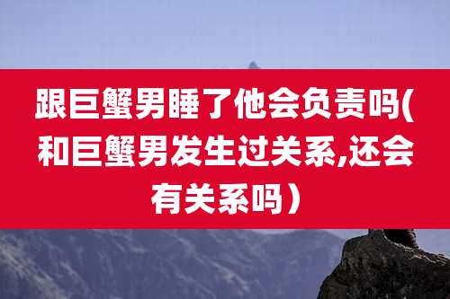 跟巨蟹男睡了他会负责吗(和巨蟹男发生过关系,还会有关系吗）