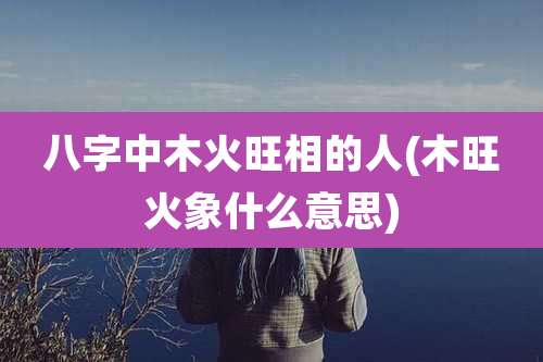 八字中木火旺相的人(木旺火象什么意思)