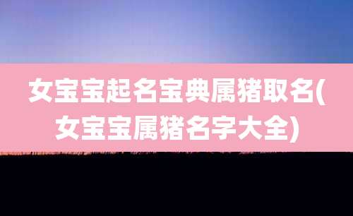 女宝宝起名宝典属猪取名(女宝宝属猪名字大全)