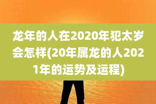 龙年的人在2020年犯太岁会怎样(20年属龙的人2021年的运势及运程)