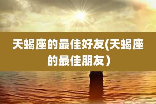 天蝎座的最佳好友(天蝎座的最佳朋友)