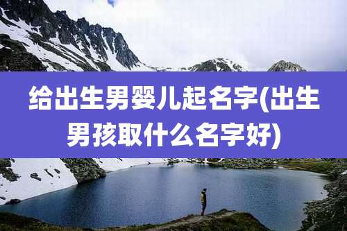 给出生男婴儿起名字(出生男孩取什么名字好)
