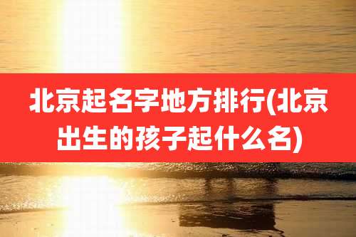 北京起名字地方排行(北京出生的孩子起什么名)
