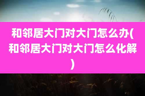 和邻居大门对大门怎么办(和邻居大门对大门怎么化解)