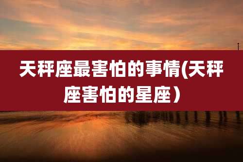 天秤座最害怕的事情(天秤座害怕的星座)