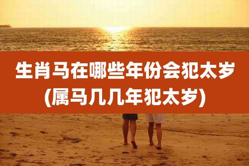 生肖马在哪些年份会犯太岁(属马几几年犯太岁)