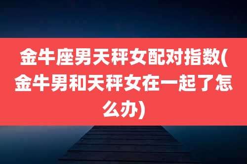 金牛座男天秤女配对指数(金牛男和天秤女在一起了怎么办)