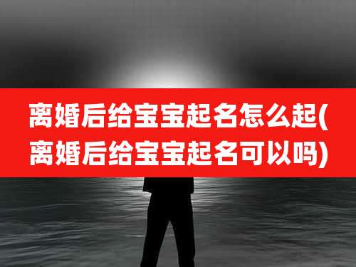 离婚后给宝宝起名怎么起(离婚后给宝宝起名可以吗)