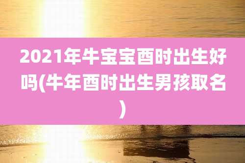 2021年牛宝宝酉时出生好吗(牛年酉时出生男孩取名)