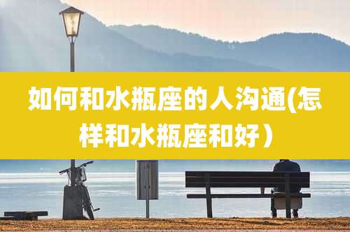 如何和水瓶座的人沟通(怎样和水瓶座和好）