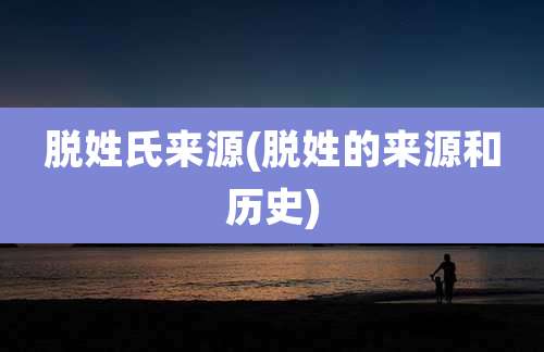 脱姓氏来源(脱姓的来源和历史)