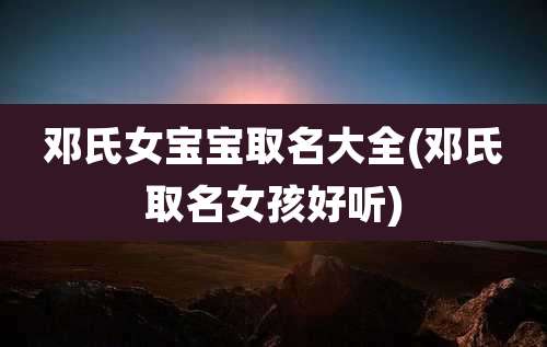 邓氏女宝宝取名大全(邓氏取名女孩好听)