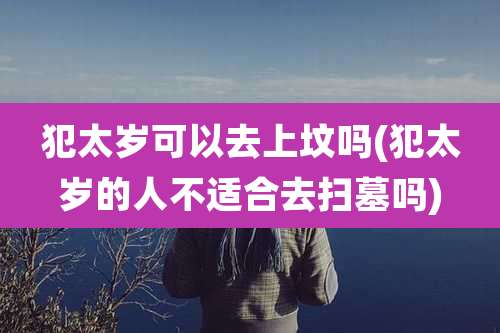 犯太岁可以去上坟吗(犯太岁的人不适合去扫墓吗)