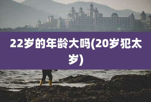 22岁的年龄大吗(20岁犯太岁)