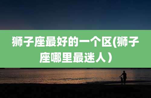 狮子座最好的一个区(狮子座哪里最迷人）