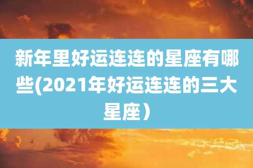 新年里好运连连的星座有哪些(2021年好运连连的三大星座）