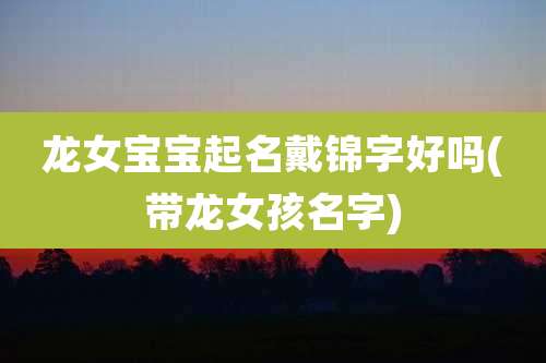 龙女宝宝起名戴锦字好吗(带龙女孩名字)