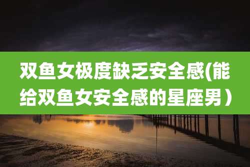 双鱼女极度缺乏安全感(能给双鱼女安全感的星座男)