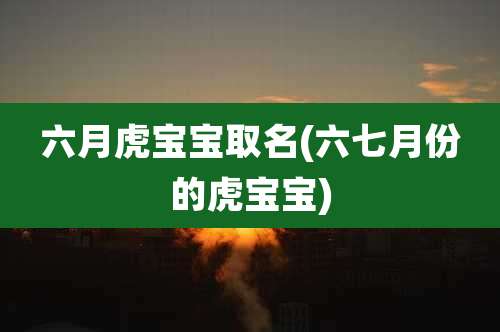 六月虎宝宝取名(六七月份的虎宝宝)