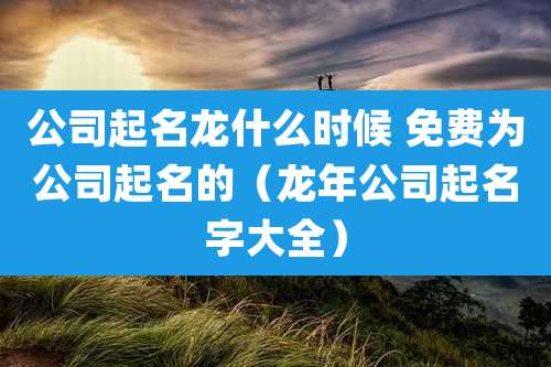 公司起名龙什么时候 免费为公司起名的(龙年公司起名字大全)