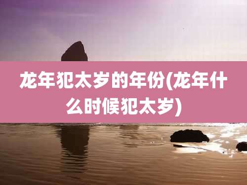 龙年犯太岁的年份(龙年什么时候犯太岁)