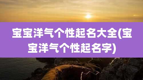宝宝洋气个性起名大全(宝宝洋气个性起名字)
