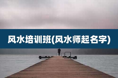 风水培训班(风水师起名字)