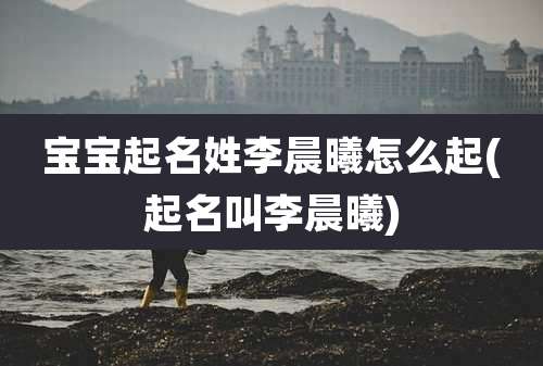 宝宝起名姓李晨曦怎么起(起名叫李晨曦)