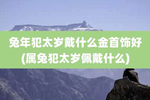 兔年犯太岁戴什么金首饰好(属兔犯太岁佩戴什么)