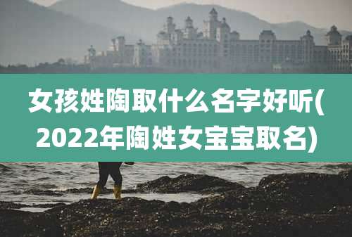 女孩姓陶取什么名字好听(2022年陶姓女宝宝取名)