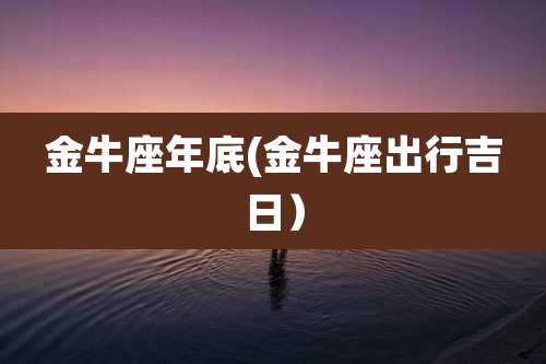 金牛座年底(金牛座出行吉日)