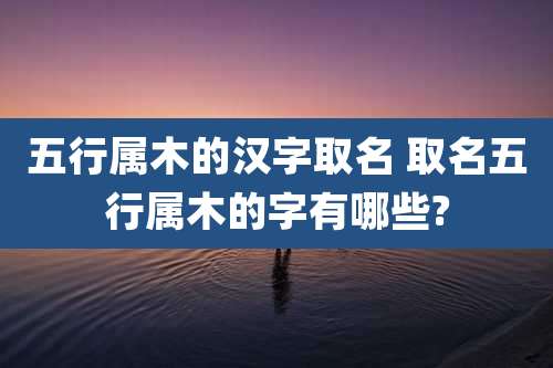 五行属木的汉字取名 取名五行属木的字有哪些?