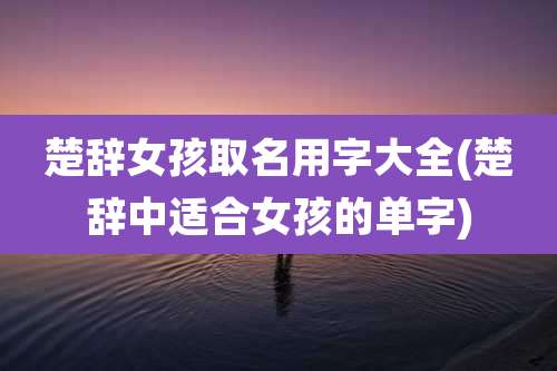 楚辞女孩取名用字大全(楚辞中适合女孩的单字)