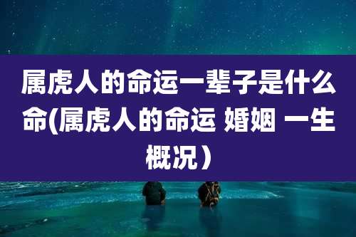 属虎人的命运一辈子是什么命(属虎人的命运 婚姻 一生概况）
